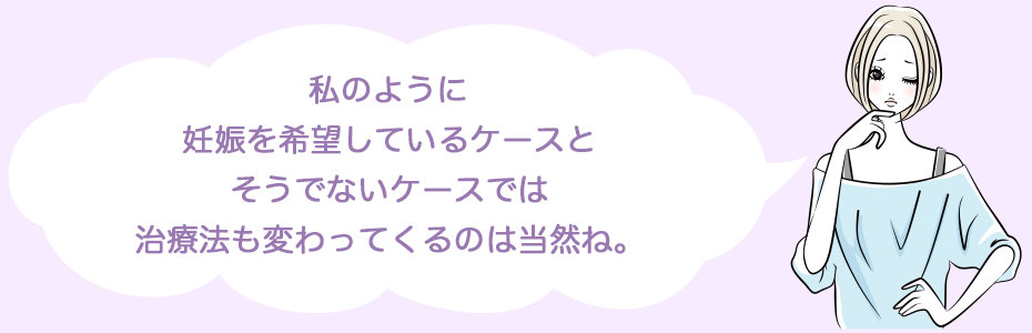 私のように妊娠を希望しているケースとそうでないケースでは治療法も変わってくるのは当然ね。