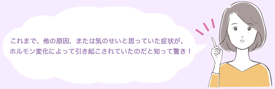 これまで、他の原因、または気のせいと思っていた症状が、ホルモン変化によって引き起こされていたのだと知って驚き！