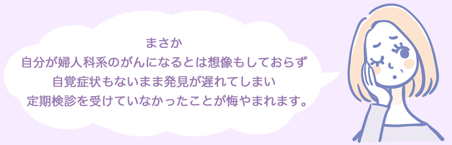 まさか、自分が婦人科系のがんになるとは想像もしておらず、自覚症状もないまま発見が遅れてしまい、定期検診を受けていなかったことが悔やまれます。