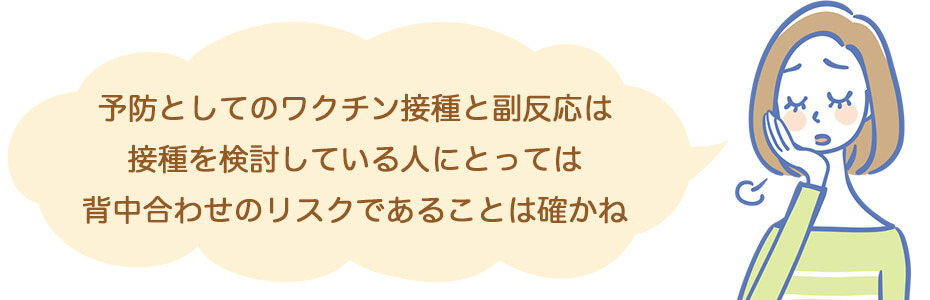 予防としてのワクチン接種と副反応は、接種を検討している人にとっては背中合わせのリスクであることは確かね。