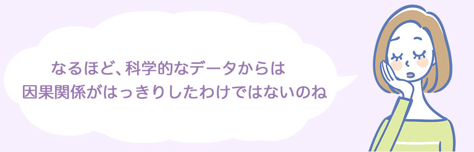 なるほど、科学的なデータからは因果関係がはっきりしたわけではないのね。