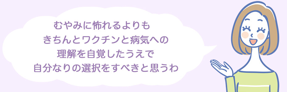 むやみに怖れるよりも、きちんとワクチンと病気への理解を自覚したうえで、自分なりの選択をすべきと思うわ。