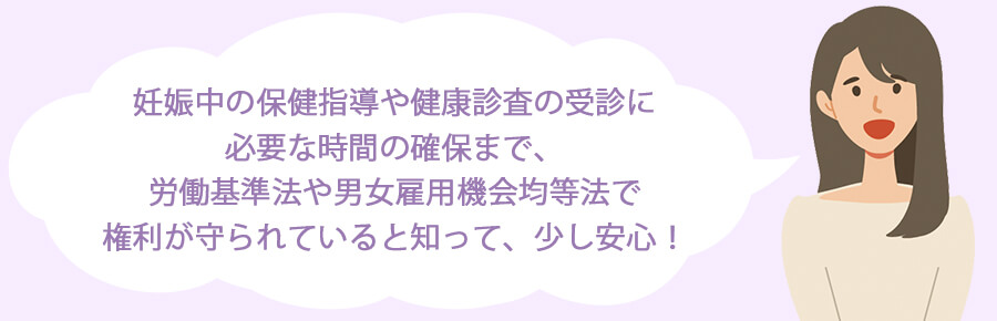 妊娠中の保健指導や健康診査の受診に必要な時間の確保まで、労働基準法や男女雇用機会均等法で権利が守られていると知って、少し安心！