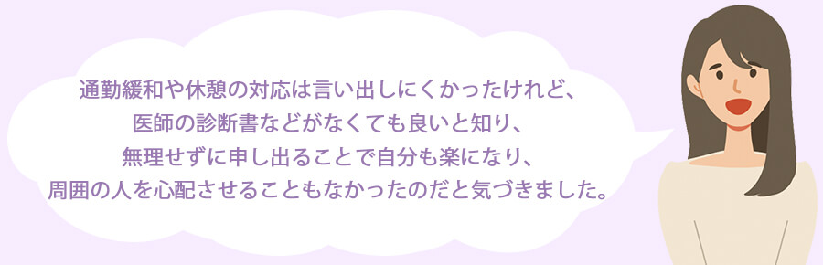 通勤緩和や休憩の対応は言い出しにくかったけれど、医師の診断書などがなくても良いと知り、無理せずに申し出ることで自分も楽になり、周囲の人を心配させることもなかったのだと気づきました。