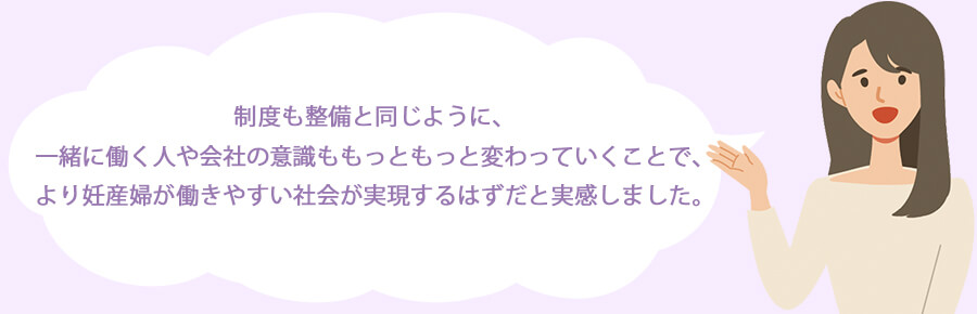 制度も整備と同じように、一緒に働く人や会社の意識ももっともっと変わっていくことで、より妊産婦が働きやすい社会が実現するはずだと実感しました。