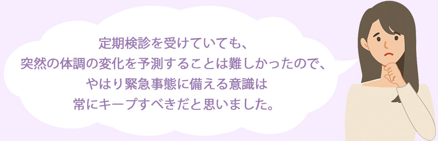 定期検診を受けていても、突然の体調の変化を予測することは難しかったので、やはり緊急事態に備える意識は常にキープすべきだと思いました。
