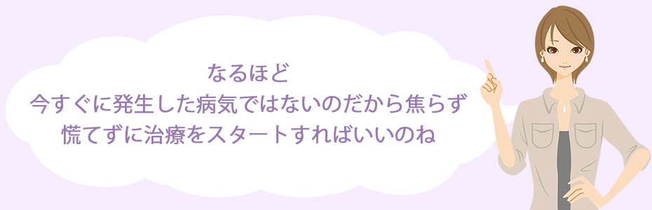 なるほど。今すぐに発生した病気ではないのだから焦らず、慌てずに治療をスタートすればいいのね。