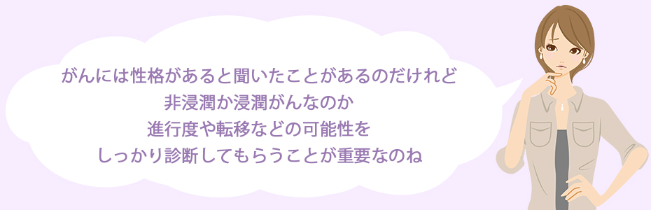 がんには性格があると聞いたことがあるのだけれど、非浸潤か浸潤がんなのか、進行度や転移などの可能性をしっかり診断してもらうことが重要なのね。