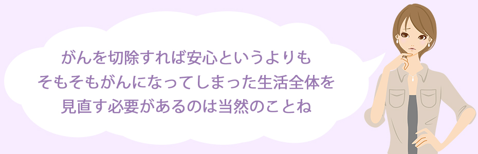 がんを切除すれば安心というよりも、そもそもがんになってしまった生活全体を見直す必要があるのは当然のことね。