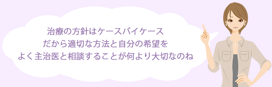 治療の方針はケースバイケース。だから適切な方法と自分の希望をよく主治医と相談することが何より大切なのね。