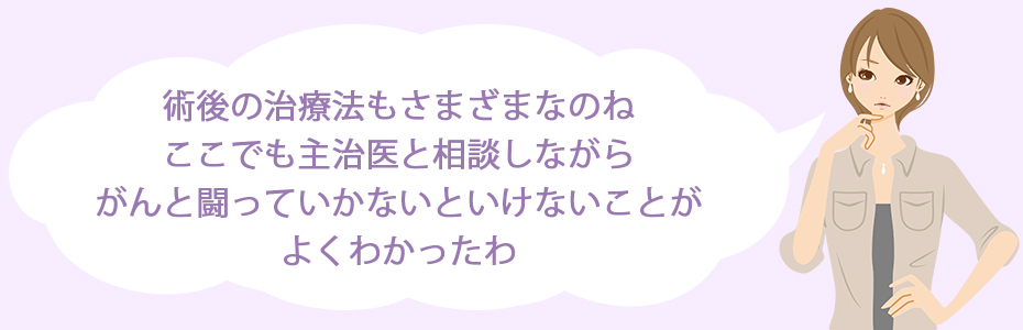 術後の治療法もさまざまなのね。ここでも主治医と相談しながら、がんと闘っていかないといけないことがよくわかったわ。