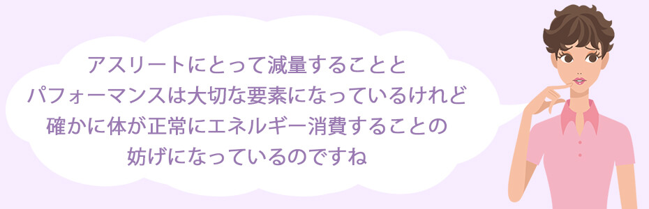 アスリートにとって減量することとパフォーマンスは大切な要素になっているけれど、確かに体が正常にエネルギー消費することの妨げになっているのですね。