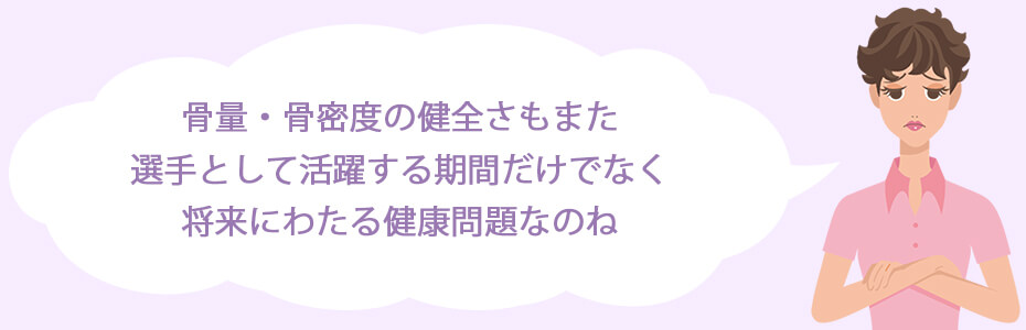 骨量・骨密度の健全さもまた、選手として活躍する期間だけでなく、将来にわたる健康問題なのね