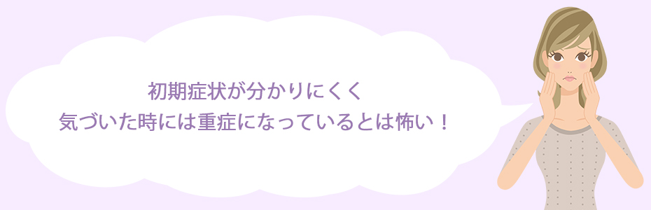 初期症状が分かりにくく、気づいた時には重症になっているとは怖い！