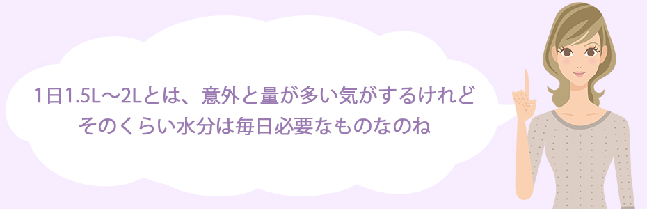 1日1.5L～2Lとは、意外と量が多い気がするけれど、そのくらい水分は毎日必要なものなのね。