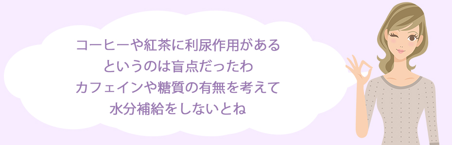 コーヒーや紅茶に利尿作用があるというのは、盲点だったわ。カフェインや糖質の有無を考えて水分補給をしないとね。