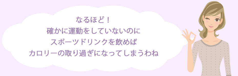 なるほど！確かに運動をしていないのに、スポーツドリンクを飲めばカロリーの取り過ぎになってしまうわね。