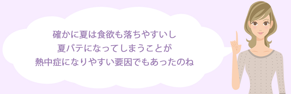 確かに夏は食欲も落ちやすいし。夏バテになってしまうことが熱中症になりやすい要因でもあったのね。