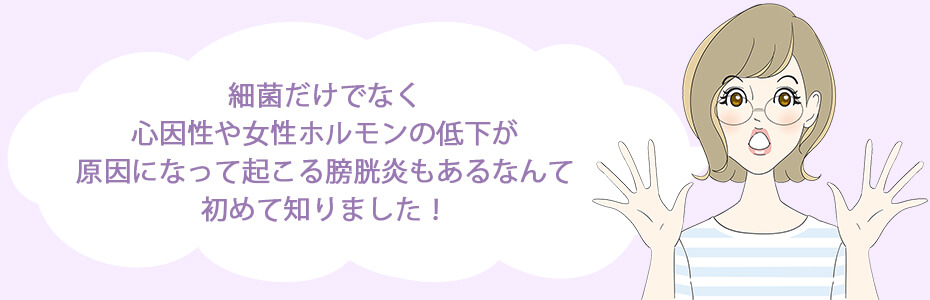 細菌だけでなく、心因性や女性ホルモンの低下が原因になって起こる膀胱炎もあるなんて、初めて知りました！