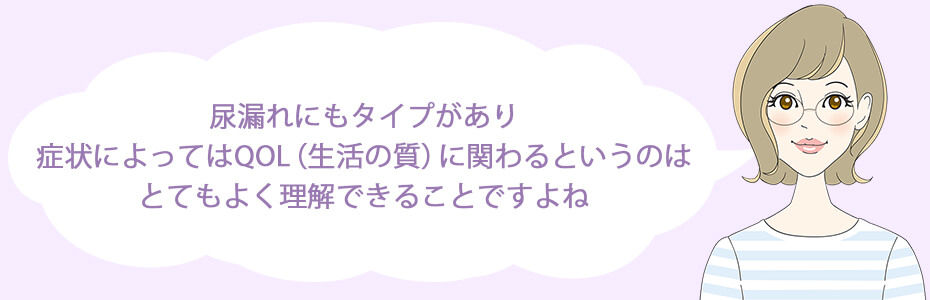 尿漏れにもタイプがあり、症状によってはQOL（生活の質）に関わるというのはとてもよく理解できることですよね。