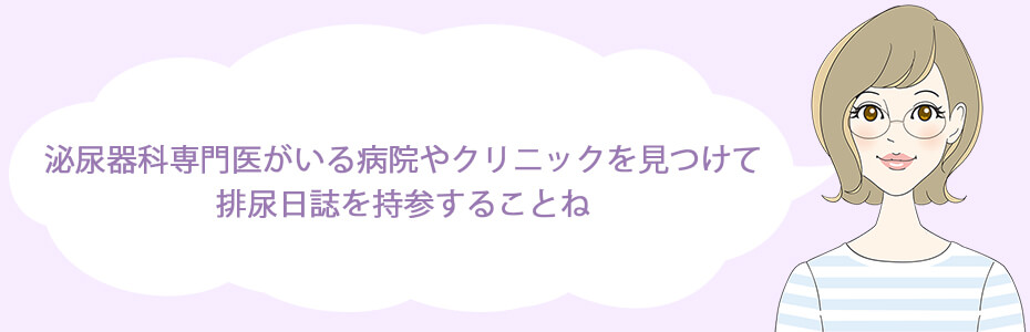 1日1.泌尿器科専門医がいる病院やクリニックを見つけて、排尿日誌を持参することね。