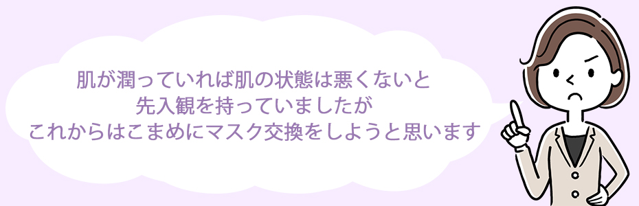 肌が潤っていれば肌の状態は悪くないと先入観を持っていましたが、これからはこまめにマスク交換をしようと思います。