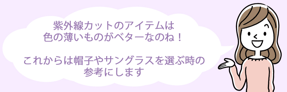 紫外線カットのアイテムは色の薄いものがベターなのね！これからは帽子やサングラスを選ぶ時の参考にします。