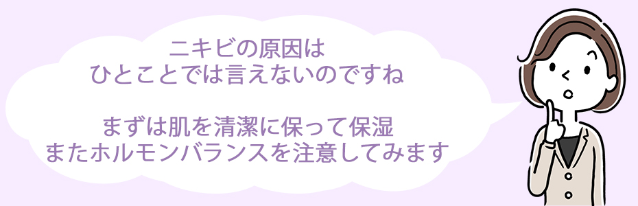 ニキビの原因はひとことでは言えないのですね。まずは肌を清潔に保って保湿、またホルモンバランスを注意してみます。