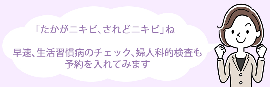 「たかがニキビ、されどニキビ」ね。早速、生活習慣病のチェック、婦人科的検査も予約を入れてみます。