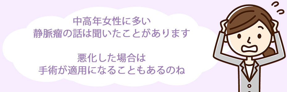 中高年女性に多い静脈瘤の話は聞いたことがあります。悪化した場合は手術が適用になることもあるのね。