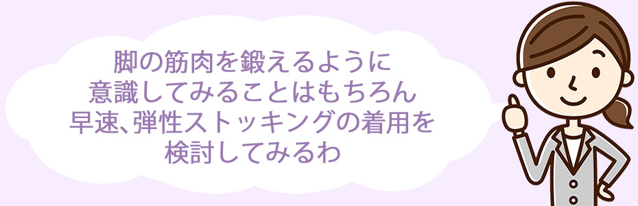 脚の筋肉を鍛えるように意識してみることはもちろん、早速、弾性ストッキングの着用を検討してみるわ。