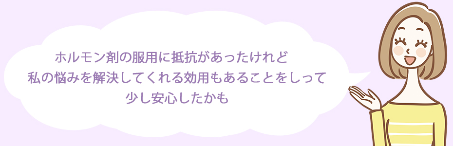 ホルモン剤の服用に抵抗があったけれど、私の悩みを解決してくれる効用もあることをしって、少し安心したかも。