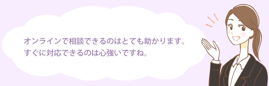 オンラインで相談できるのはとても助かります。すぐに対応できるのは心強いですね。