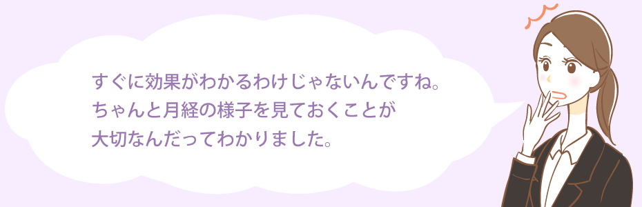すぐに効果がわかるわけじゃないんですね。ちゃんと月経の様子を見ておくことが大切なんだってわかりました。