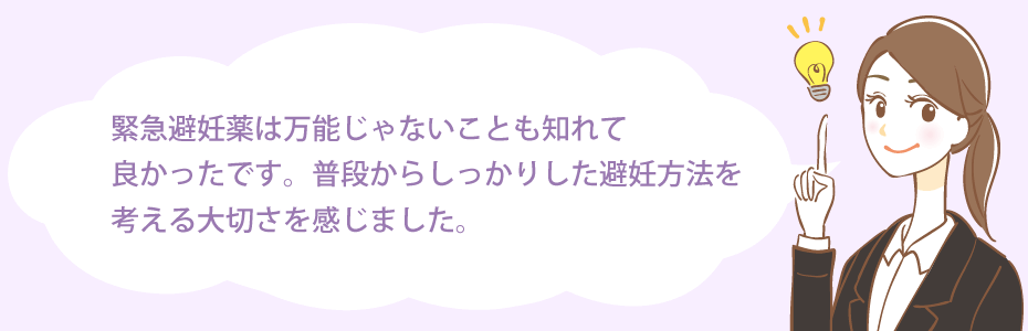 緊急避妊薬は万能じゃないことも知れて良かったです。普段からしっかりした避妊方法を考える大切さを感じました。