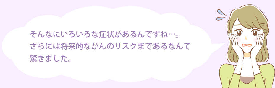 そんなにいろいろな症状があるんですね…。さらには将来的ながんのリスクまであるなんて驚きました。