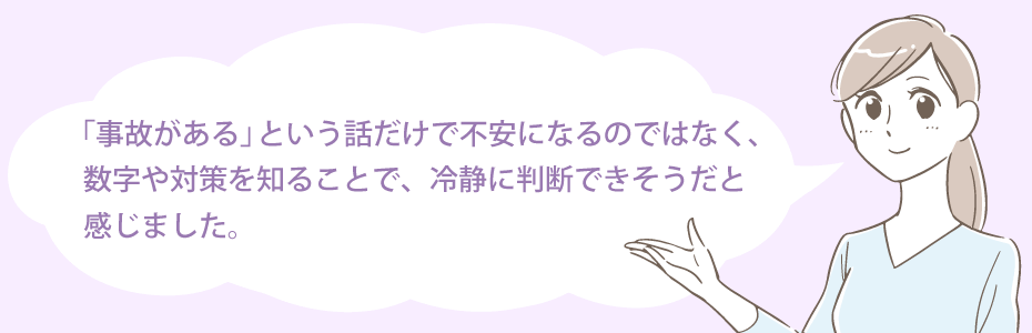 “事故がある”という話だけで不安になるのではなく、数字や対策を知ることで、冷静に判断できそうだと感じました。