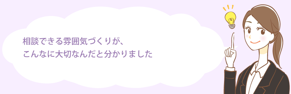 相談できる雰囲気づくりが、こんなに大切なんだと分かりました。