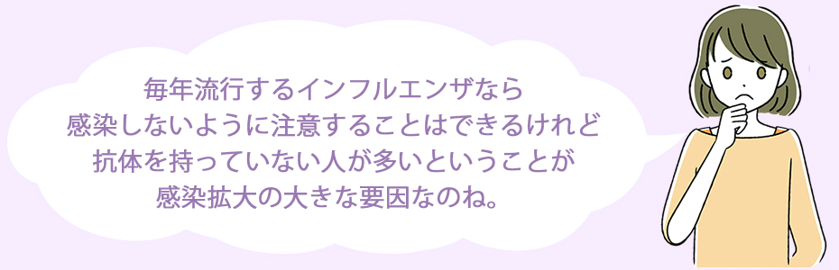 毎年流行するインフルエンザなら感染しないように注意することはできるけれど、抗体を持っていない人が多いということが感染拡大の大きな要因なのね。