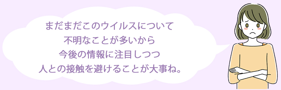 まだまだこのウイルスについて不明なことが多いから、今後の情報に注目しつつ、人との接触を避けることが大事ね。