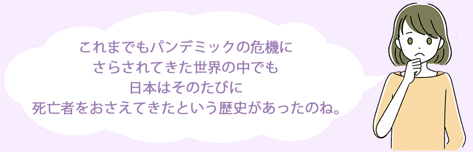 これまでもパンデミックの危機にさらされてきた世界の中でも、日本はそのたびに死亡者をおさえてきたという歴史があったのね。