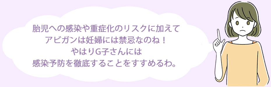 胎児への感染や重症化のリスクに加えて、アビガンは妊婦には禁忌なのね！やはりG子さんには感染予防を徹底することをすすめるわ。